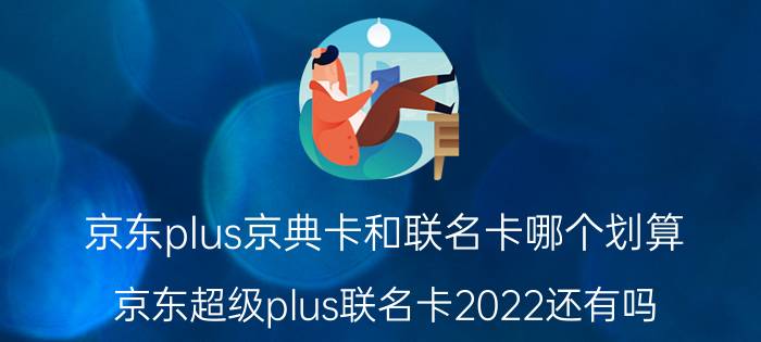 京东plus京典卡和联名卡哪个划算 京东超级plus联名卡2022还有吗？